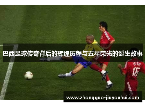 巴西足球传奇背后的辉煌历程与五星荣光的诞生故事