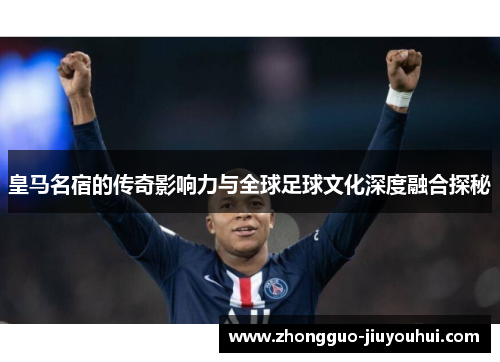 皇马名宿的传奇影响力与全球足球文化深度融合探秘