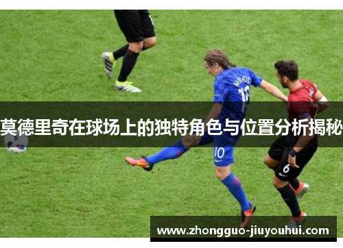 莫德里奇在球场上的独特角色与位置分析揭秘