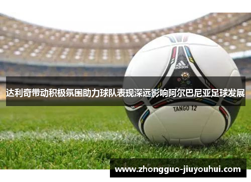 达利奇带动积极氛围助力球队表现深远影响阿尔巴尼亚足球发展