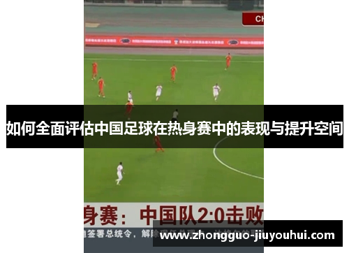 如何全面评估中国足球在热身赛中的表现与提升空间