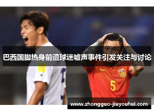 巴西国脚热身前遭球迷嘘声事件引发关注与讨论 巴西国脚热身前遭球迷嘘声事件引发关注与讨论
