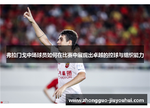 弗拉门戈中场球员如何在比赛中展现出卓越的控球与组织能力 弗拉门戈中场球员如何在比赛中展现出卓越的控球与组织能力