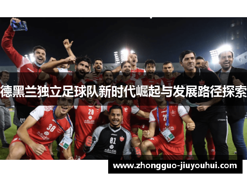 德黑兰独立足球队新时代崛起与发展路径探索 德黑兰独立足球队新时代崛起与发展路径探索