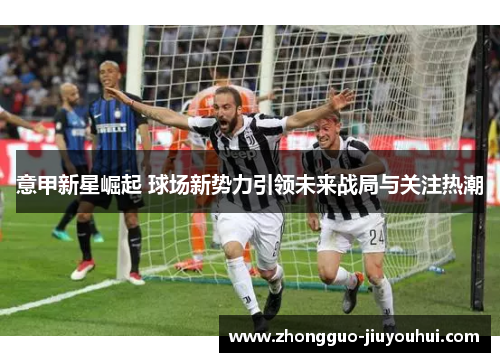 意甲新星崛起 球场新势力引领未来战局与关注热潮 意甲新星崛起 球场新势力引领未来战局与关注热潮