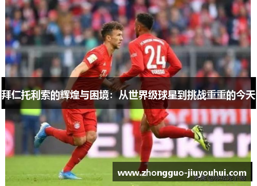 拜仁托利索的辉煌与困境:从世界级球星到挑战重重的今天 拜仁托利索的辉煌与困境:从世界级球星到挑战重重的今天