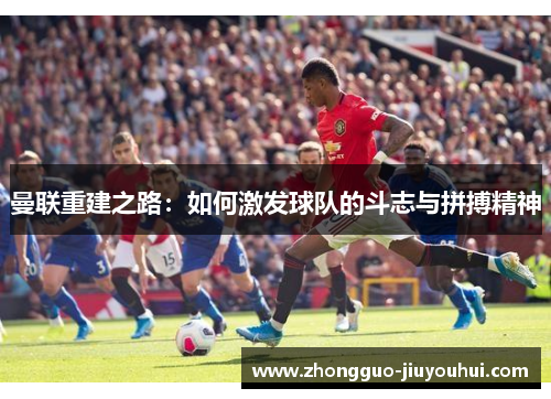 曼联重建之路:如何激发球队的斗志与拼搏精神 曼联重建之路:如何激发球队的斗志与拼搏精神