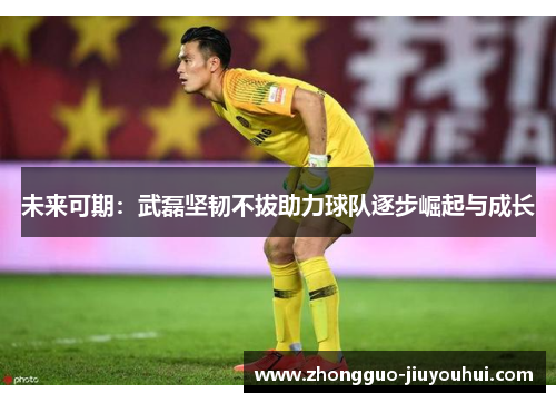 未来可期：武磊坚韧不拔助力球队逐步崛起与成长