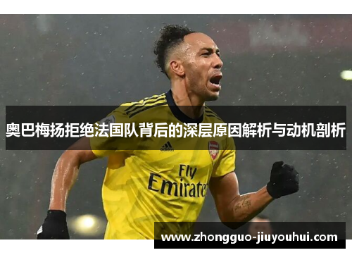 奥巴梅扬拒绝法国队背后的深层原因解析与动机剖析