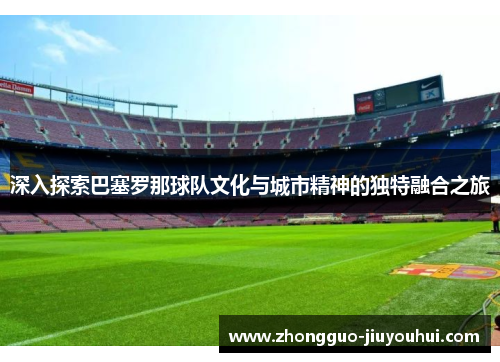 深入探索巴塞罗那球队文化与城市精神的独特融合之旅 深入探索巴塞罗那球队文化与城市精神的独特融合之旅