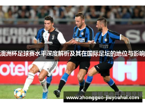 澳洲杯足球赛水平深度解析及其在国际足坛的地位与影响 澳洲杯足球赛水平深度解析及其在国际足坛的地位与影响