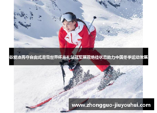 谷爱凌再夺自由式滑雪世界杯崇礼站冠军展现绝佳状态助力中国冬季运动发展