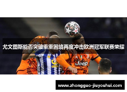 尤文图斯能否突破重重困境再度冲击欧洲冠军联赛荣耀