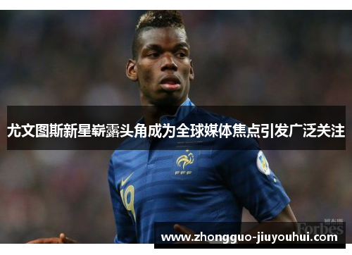 尤文图斯新星崭露头角成为全球媒体焦点引发广泛关注