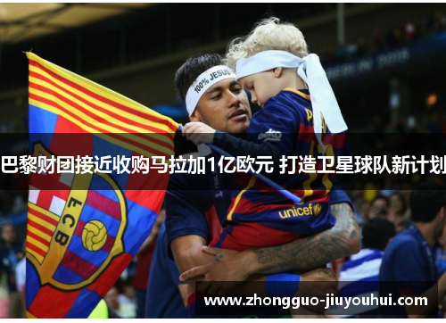 巴黎财团接近收购马拉加1亿欧元 打造卫星球队新计划 巴黎财团接近收购马拉加1亿欧元 打造卫星球队新计划