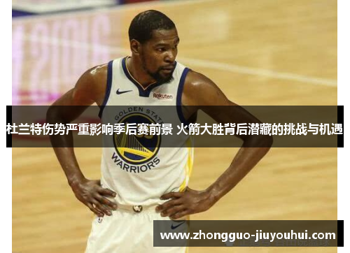 杜兰特伤势严重影响季后赛前景 火箭大胜背后潜藏的挑战与机遇 杜兰特伤势严重影响季后赛前景 火箭大胜背后潜藏的挑战与机遇