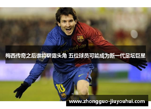 梅西传奇之后谁将崭露头角 五位球员可能成为新一代足坛巨星 梅西传奇之后谁将崭露头角 五位球员可能成为新一代足坛巨星