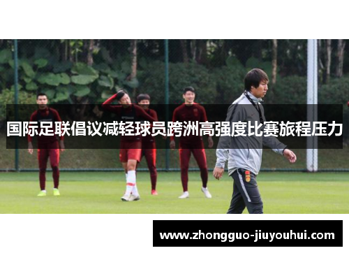 国际足联倡议减轻球员跨洲高强度比赛旅程压力 国际足联倡议减轻球员跨洲高强度比赛旅程压力