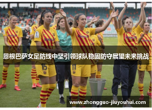 恩根巴萨女足防线中坚引领球队稳固防守展望未来挑战