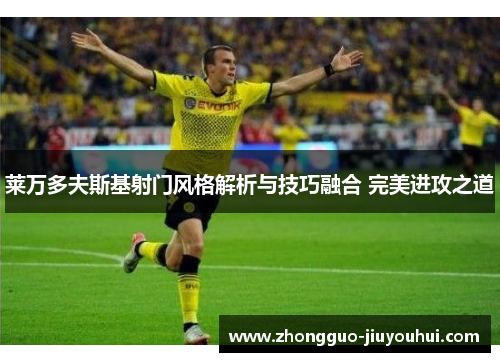 莱万多夫斯基射门风格解析与技巧融合 完美进攻之道