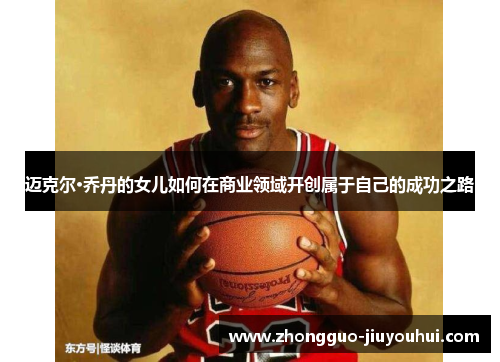 迈克尔·乔丹的女儿如何在商业领域开创属于自己的成功之路 迈克尔·乔丹的女儿如何在商业领域开创属于自己的成功之路