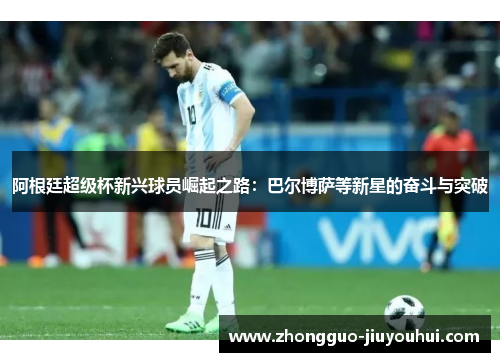 阿根廷超级杯新兴球员崛起之路：巴尔博萨等新星的奋斗与突破