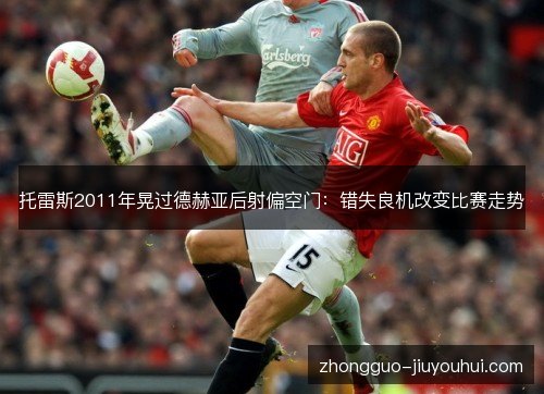 托雷斯2011年晃过德赫亚后射偏空门:错失良机改变比赛走势 托雷斯2011年晃过德赫亚后射偏空门:错失良机改变比赛走势