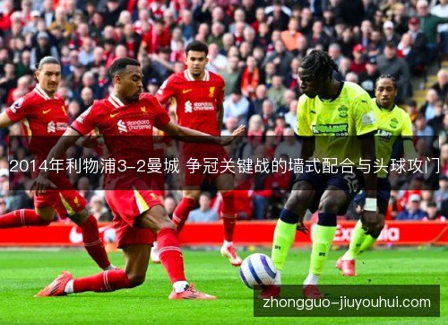 2014年利物浦3-2曼城 争冠关键战的墙式配合与头球攻门 2014年利物浦3-2曼城 争冠关键战的墙式配合与头球攻门